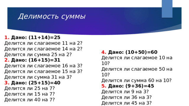 Делимость суммы 1. Дано: (11+14)=25 Делится ли слагаемое 11 на 2? Делится ли слагаемое 14 на 2? Делится ли сумма 25 на 2? 2. Дано: (16+15)=31 Делится ли слагаемое 16 на 3? Делится ли слагаемое 15 на 3? Делится ли сумма 31 на 3? 3. Дано: (25+15)=40 Делится ли 25 на 7? Делится ли 15 на 7? Делится ли 40 на 7? 4. Дано: (10+50)=60 Делится ли слагаемое 10 на 10? Делится ли слагаемое 50 на 10? Делится ли сумма 60 на 10? 5. Дано: (9+36)=45 Делится ли 9 на 3? Делится ли 36 на 3? Делится ли 45 на 3? 