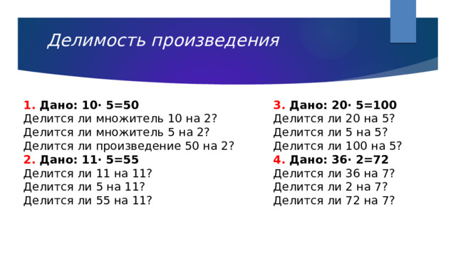 Делимость произведения   1. Дано: 10· 5=50 3. Дано: 20· 5=100 Делится ли множитель 10 на 2? Делится ли 20 на 5? Делится ли множитель 5 на 2? Делится ли 5 на 5? Делится ли произведение 50 на 2? Делится ли 100 на 5? 2. Дано: 11· 5=55 4. Дано: 36· 2=72 Делится ли 11 на 11? Делится ли 36 на 7? Делится ли 5 на 11?  Делится ли 55 на 11? Делится ли 2 на 7? Делится ли 72 на 7? 