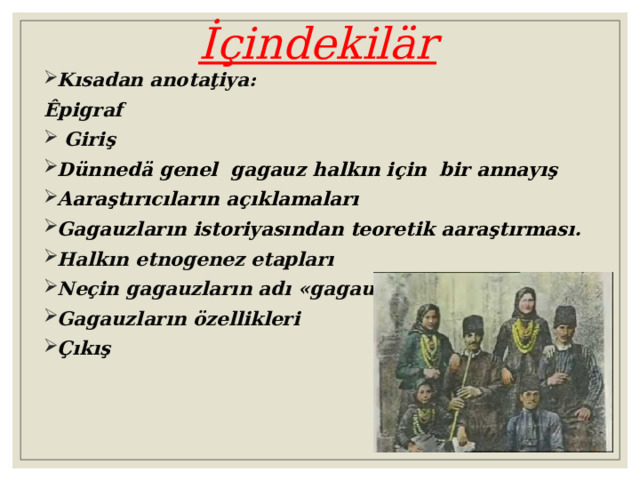  İçindekilär Kısadan anotaţiya : Êpigraf  Giriş Dünnedä genel gagauz halkın için bir annayış Aaraştırıcıların açıklamaları Gagauzların istoriyasından teoretik aaraştırması. Halkın etnogenez etapları Neçin gagauzların adı « gagauz » Gagauzların özellikleri Çıkış  