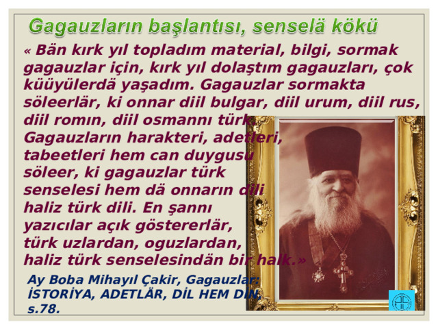 « Bän kırk yıl topladım material, bilgi, sormak gagauzlar için, kırk yıl dolaştım gagauzları, çok küüyülerdä yaşadım. Gagauzlar sormakta söleerlär, ki onnar diil bulgar, diil urum, diil rus, diil romın, diil osmannı türk. Gagauzların harakteri, adetleri, tabeetleri hem can duygusu söleer, ki gagauzlar türk senselesi hem dä onnarın dili haliz türk dili. En şannı yazıcılar açık göstererlär, türk uzlardan, oguzlardan, haliz türk senselesindän bir halk. » Ay Boba Mihayıl Çakir, Gagauzlar: İSTORİYA, ADETLÄR, DİL HEM DİN, s.78. 