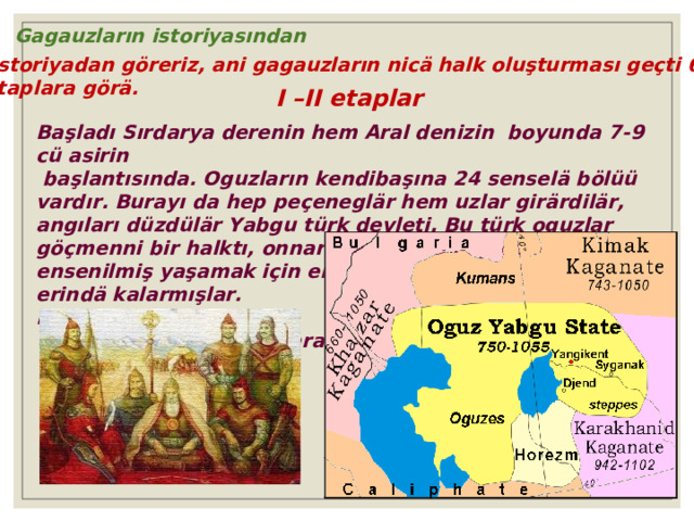 Gagauzların istoriyasından  İstoriyadan göreriz, ani gagauzların nicä halk oluşturması geçti 6 etaplara görä. I –II etaplar Başladı Sırdarya derenin hem Aral denizin boyunda 7 - 9 cü asirin  başlantısında. Oguzların kendibaşına 24 senselä bölüü vardır. Burayı da hep peçeneglär hem uzlar girärdilär, angıları düzdülär Yabgu türk devleti. Bu türk oguzlar göçmenni bir halktı, onnarın arasında hep cenk geçärdi, ensenilmiş yaşamak için eni bir er aarardılar, kalanılar erindä kalarmışlar. Bölä olmuştu karışık bir  sintez proṭesi onnarın arasında. 