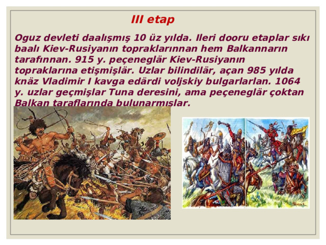 III etap Oguz devleti daalışmış 10 üz yılda. Ileri dooru etap lar sıkı baalı Kiev-Rusiyanın topraklarınnan hem Balkannar ın tarafın nan . 915 y. peçeneglär Kiev-Rusiyanın topraklarına etiş mi şlär. Uzlar bilindilär, açan 985 yılda knäz Vladimir I kavga edärdi voljskiy bulgarlarlan. 1064 y. uzlar ge ç mi ş lar Tuna deresini , ama peçeneglär çoktan Balkan taraflarında bulunarmışlar. 