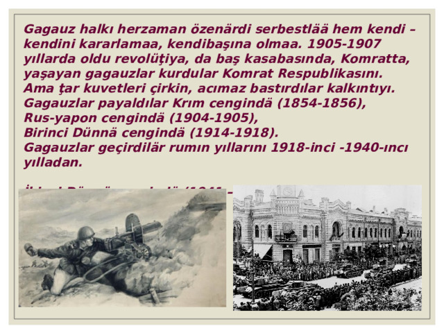 Gagauz halkı herzaman özenärdi serbestlää hem kendi – kendini kararlamaa, kendibaşına olmaa. 1905-1907 yıllarda oldu revolüţiya, da baş kasabasında, Komratta, yaşayan gagauzlar kurdular Komrat Respublikasını. Ama ţar kuvetleri çirkin, acımaz bastırdılar kalkıntıyı. Gagauzlar payaldılar Krım cengindä ( 1854 - 1856 ) , Rus-yapon cengindä ( 1904-1905 ) , Birinci Dünnä cengindä ( 1914-1918 ) . Gagauzlar geçirdilär rumın yıllarını 1918-inci - 1940-ıncı yılladan. İkinci Dünnä cengindä  (1941 – 1945). 