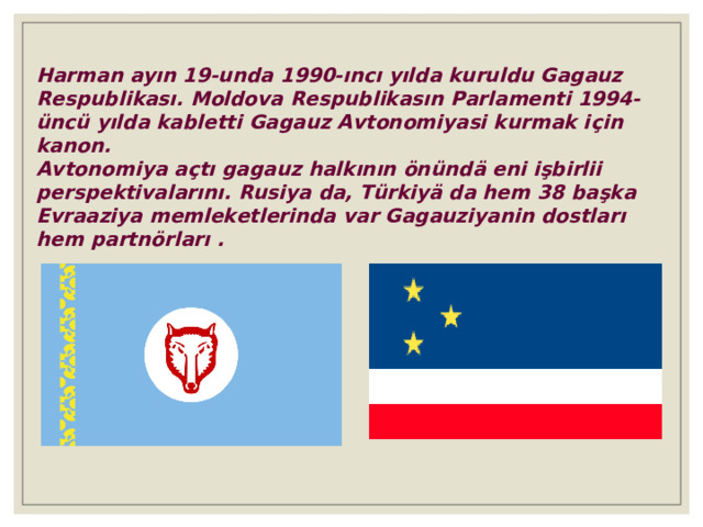 Harman ayın 19-unda 1990-ıncı yılda kuruldu Gagauz Respublikası. Moldova Respublikasın Parlamenti 1994- üncü yılda kabletti Gagauz Avtonomiyasi kurmak i ç in kanon. Avtonomiya açtı gagauz halkının önündä eni işbirlii perspektivalarını. Rusiya da, Türkiyä da hem 38 başka Evraaziya memleketlerinda var Gagauziyanin dostlar ı hem partn ö rlar ı . 