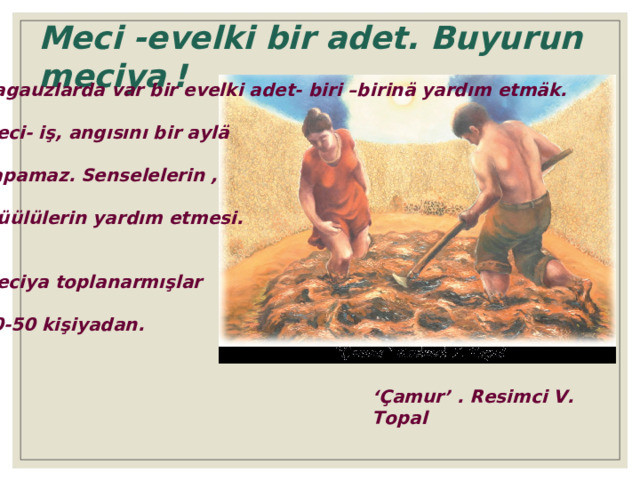 Meci -evelki bir adet. Buyurun meciya  ! Gagauzlarda var bir evelki adet- biri –birinä yardım etmäk. Meci- iş, angısını bir aylä yapamaz. Senselelerin ,  küülülerin yardım etmesi. Meciya toplanarmışlar 40-50 kişiyadan. ‘ Çamur’ . Resimci V. Topal 