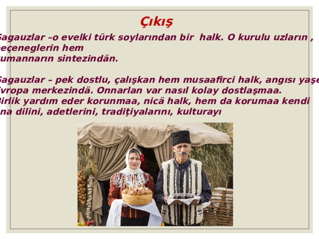 Çıkış Gagauzlar –o evelki türk soylarından bir halk. O kurulu uzların , peçeneglerin hem kumannarın sintez in dän. Gagauzlar – pek dostlu, çalışkan hem musaafirci halk, angısı yaşȇȇr Evropa merkezindä. Onnarlan var nasıl kolay dostlaşmaa. Birlik yardım eder korunmaa, nicä halk, hem da korumaa kendi ana dilini, adetlerini, tradiţiyalarını, kulturayı 
