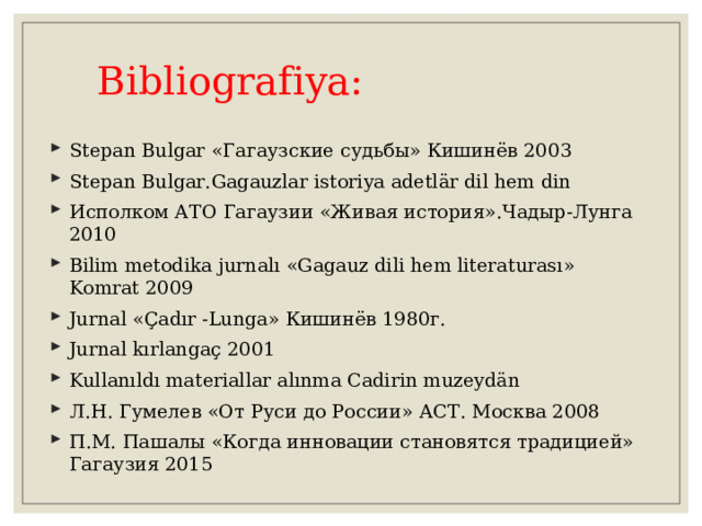  Bibliografiya : Stepan Bulgar «Гагаузские судьбы» Кишинёв 2003 Stepan Bulgar.Gagauzlar istoriya adetlär dil hem din Исполком АТО Гагаузии «Живая история».Чадыр-Лунга 2010 Bilim metodika jurnalı « Gagauz dili hem literaturası » Komrat 2009 Jurnal « Çadır - Lunga » Кишинёв 1980г. Jurnal kırlangaç 2001 Kullanıldı materiallar alınma Cadirin muzeydän Л.Н. Гумелев «От Руси до России» АСТ. Москва 2008 П.М. Пашалы «Когда инновации становятся традицией» Гагаузия 2015 