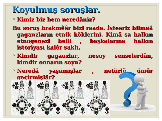 Koyulmuş soruşlar. Kimiz biz hem neredäniz ?  Bu soruş brakmêêr bizi raada. İsteeriz bilmää gagauzların etnik köklerini. Kimä sa halkın etnogenezi belli , başkalarına halkın istoriyas ı kalêr saklı. Kimdir gagauzlar, nesoy senselerdän, kimdir onnarın soyu ? Neredä yaşamışlar , netürlü ömür geçirmişlär ?  