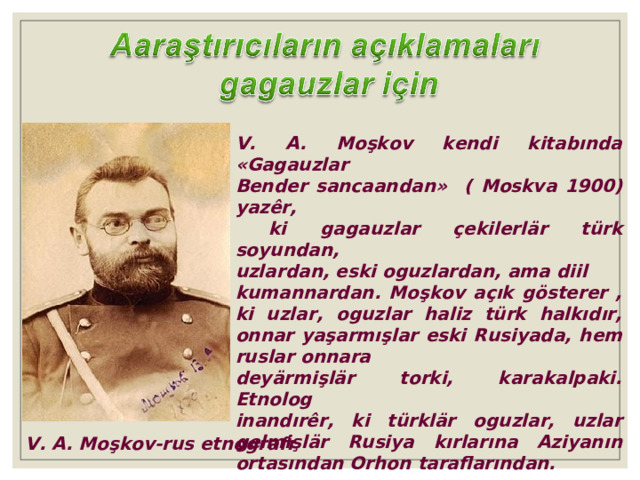 V. A. Moşkov kendi kitabında « Gagauzlar Bender sancaandan »  ( Moskva 1900 ) yazêr,  ki gagauzlar çekilerlär türk soyundan, uzlardan, eski oguzlardan, ama diil kumannardan. Moşkov açık gösterer , ki uzlar, oguzlar haliz türk halkıdır, onnar yaşarmışlar eski Rusiyada, hem ruslar onnara deyärmişlär torki, karakalpaki. Etnolog inandırêr, ki türklär oguzlar, uzlar gelmişlär Rusiya kırlarına Aziyanın ortasından Orhon taraflarından. V. A. Moşkov-rus etnografı 
