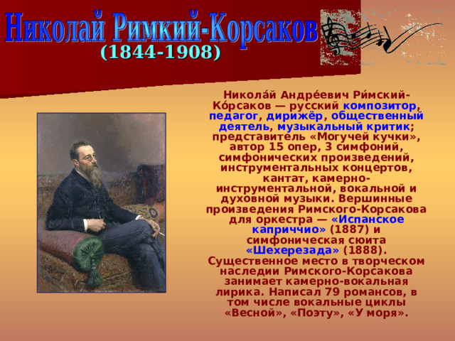 (1844-1908)  Никола́й Андре́евич Ри́мский-Ко́рсаков — русский композитор , педагог , дирижёр , общественный деятель , музыкальный критик ; представитель «Могучей кучки», автор 15 опер, 3 симфоний, симфонических произведений, инструментальных концертов, кантат, камерно-инструментальной, вокальной и духовной музыки. Вершинные произведения Римского-Корсакова для оркестра — «Испанское каприччио» (1887) и симфоническая сюита «Шехерезада» (1888). Существенное место в творческом наследии Римского-Корсакова занимает камерно-вокальная лирика. Написал 79 романсов, в том числе вокальные циклы «Весной», «Поэту», «У моря». 