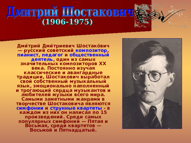 (1 906 -19 75 )  Дми́трий Дми́триевич Шостако́вич — русский советский композитор , пианист , педагог и общественный деятель , один из самых значительных композиторов XX века. Постоянно изучая классические и авангардные традиции, Шостакович выработал свой собственный музыкальный язык, эмоционально наполненный и трогающий сердца музыкантов и любителей музыки всего мира. Самыми заметными жанрами в творчестве Шостаковича являются симфонии и струнные квартеты - в каждом из них он написал по 15 произведений. Среди самых популярных симфоний — Пятая и Восьмая, среди квартетов — Восьмой и Пятнадцатый. 