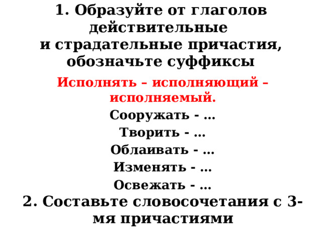 1. Образуйте от глаголов действительные  и страдательные причастия, обозначьте суффиксы Исполнять – исполняющий – исполняемый. Сооружать - … Творить - … Облаивать - … Изменять - … Освежать - …  2. Составьте словосочетания с 3-мя причастиями 