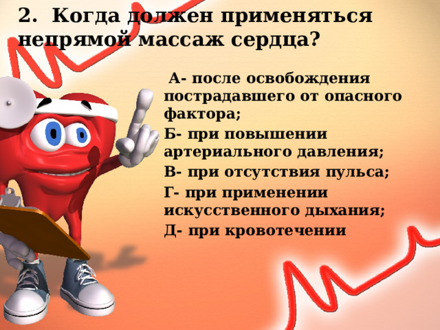 2. Когда должен применяться непрямой массаж сердца?  А- после освобождения пострадавшего от опасного фактора; Б- при повышении артериального давления; В- при отсутствия пульса; Г- при применении искусственного дыхания; Д- при кровотечении 