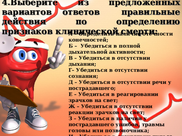 4.Выберите из предложенных вариантов ответов правильные действия по определению признаков клинической смерти: А – Определить наличие отёчности конечностей; Б – Убедиться в полной дыхательной активности; В – Убедиться в отсутствии дыхания; Г– Убедиться в отсутствии сознания; Д – Убедиться в отсутствии речи у пострадавшего; Е – Убедиться в реагировании зрачков на свет; Ж – Убедиться в отсутствии реакции зрачков на свет; З – Убедиться в наличии у пострадавшего ушибов, травмы головы или позвоночника; И – Убедиться в отсутствии пульса на сонной артерии; К – Определить наличие слуха у пострадавшего. 
