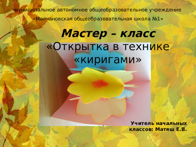 муниципальное автономное общеобразовательное учреждение «Молчановская общеобразовательная школа №1» Мастер – класс  «Открытка в технике «киригами» Учитель начальных классов: Матяш Е.В. 