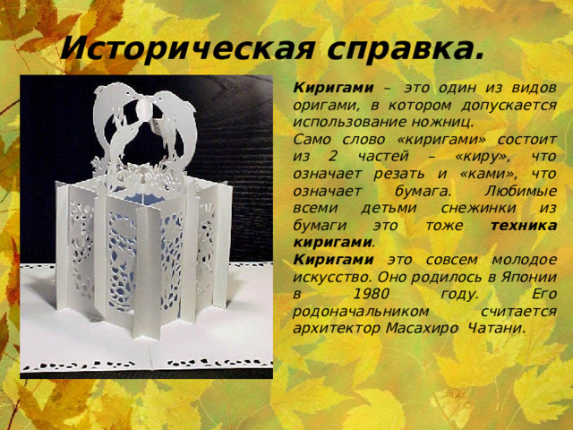 Историческая справка. Киригами –  это один из видов оригами, в котором допускается использование ножниц. Само слово «киригами» состоит из 2 частей – «киру», что означает резать и «ками», что означает  бумага.  Любимые всеми детьми снежинки из бумаги это тоже техника киригами . Киригами это совсем молодое искусство. Оно родилось в Японии в 1980 году. Его родоначальником считается архитектор Масахиро  Чатани.  