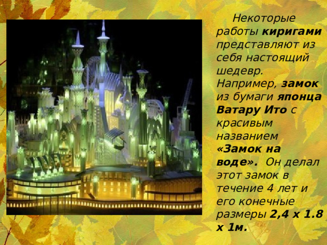  Некоторые работы киригами представляют из себя настоящий шедевр. Например, замок из бумаги японца Ватару Ито с красивым названием «Замок на воде».  Он делал этот замок в течение 4 лет и его конечные размеры 2,4 х 1.8 x 1м. 