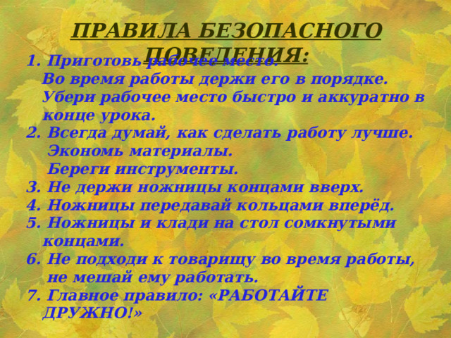 ПРАВИЛА БЕЗОПАСНОГО ПОВЕДЕНИЯ: 1. Приготовь рабочее место.  Во время работы держи его в порядке.  Убери рабочее место быстро и аккуратно в конце урока. 2. Всегда думай, как сделать работу лучше.  Экономь материалы.  Береги инструменты. 3. Не держи ножницы концами вверх. 4. Ножницы передавай кольцами вперёд. 5. Ножницы и клади на стол сомкнутыми концами. 6. Не подходи к товарищу во время работы,  не мешай ему работать. 7. Главное правило: «РАБОТАЙТЕ ДРУЖНО!»    