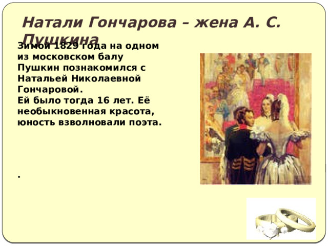Натали Гончарова – жена А. С. Пушкина Зимой 1829 года на одном из московском балу Пушкин познакомился с Натальей Николаевной Гончаровой. Ей было тогда 16 лет. Её необыкновенная красота, юность взволновали поэта.   . 