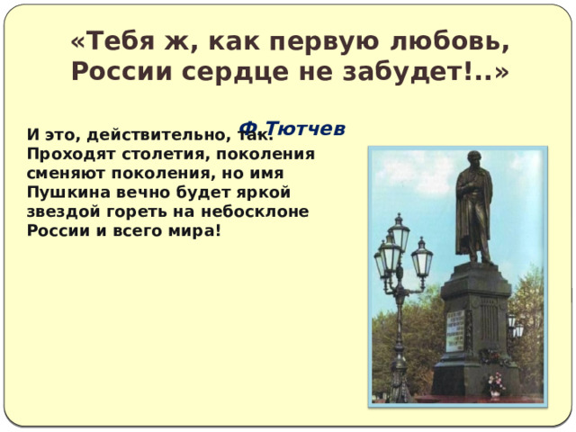 «Тебя ж, как первую любовь,  России сердце не забудет!..»  Ф.Тютчев       И это, действительно, так. Проходят столетия, поколения сменяют поколения, но имя Пушкина вечно будет яркой звездой гореть на небосклоне России и всего мира!   