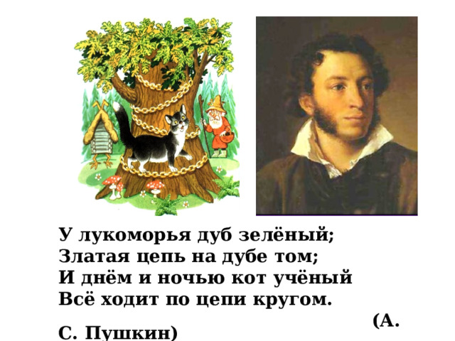 У лукоморья дуб зелёный; Златая цепь на дубе том; И днём и ночью кот учёный Всё ходит по цепи кругом.  (А. С. Пушкин) 