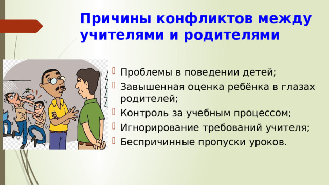 Причины конфликтов между учителями и родителями Проблемы в поведении детей; Завышенная оценка ребёнка в глазах родителей; Контроль за учебным процессом; Игнорирование требований учителя; Беспричинные пропуски уроков. 