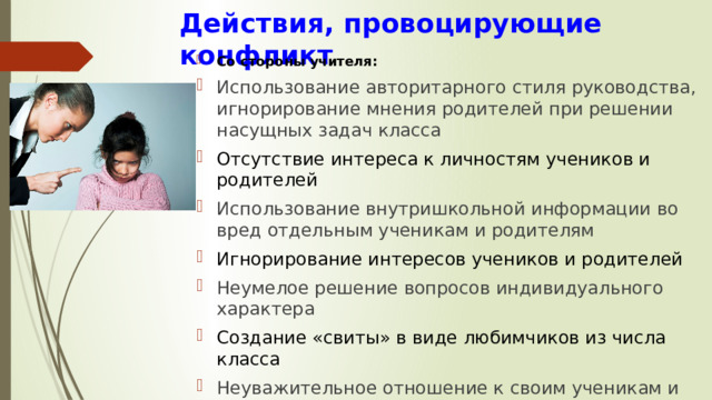Действия, провоцирующие конфликт Со стороны учителя: Использование авторитарного стиля руководства, игнорирование мнения родителей при решении насущных задач класса Отсутствие интереса к личностям учеников и родителей Использование внутришкольной информации во вред отдельным ученикам и родителям Игнорирование интересов учеников и родителей Неумелое решение вопросов индивидуального характера Создание «свиты» в виде любимчиков из числа класса Неуважительное отношение к своим ученикам и родителям 