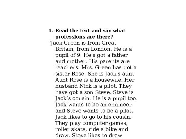 Read the text and say what professions are there? “ Jack Green is from Great Britain, from London. He is a pupil of 9. He’s got a father and mother. His parents are teachers. Mrs. Green has got a sister Rose. She is Jack’s aunt. Aunt Rose is a housewife. Her husband Nick is a pilot. They have got a son Steve. Steve is Jack’s cousin. He is a pupil too. Jack wants to be an engineer and Steve wants to be a pilot. Jack likes to go to his cousin. They play computer games, roller skate, ride a bike and draw. Steve likes to draw planes and cars. Jack likes to draw elephants, tigers, lions, snakes, monkeys. 