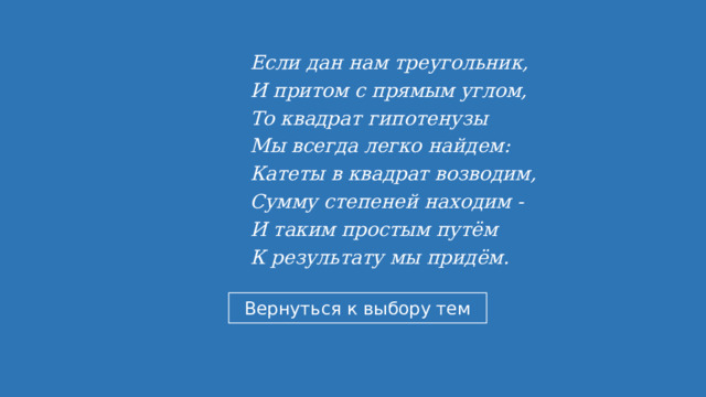 Если дан нам треугольник,   И притом с прямым углом,   То квадрат гипотенузы  Мы всегда легко найдем:  Катеты в квадрат возводим,  Сумму степеней находим -  И таким простым путём  К результату мы придём.  
