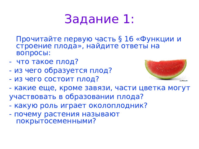 Задание 1:  Прочитайте первую часть § 16 «Функции и строение плода», найдите ответы на вопросы: - что такое плод? - из чего образуется плод? - из чего состоит плод? - какие еще, кроме завязи, части цветка могут участвовать в образовании плода? - какую роль играет околоплодник? - почему растения называют покрытосеменными? 