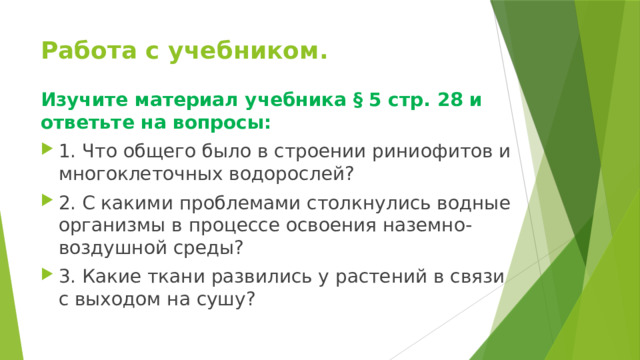 Работа с учебником. Изучите материал учебника § 5 стр. 28 и ответьте на вопросы: 1. Что общего было в строении риниофитов и многоклеточных водорослей? 2. С какими проблемами столкнулись водные организмы в процессе освоения наземно-воздушной среды? 3. Какие ткани развились у растений в связи с выходом на сушу? 