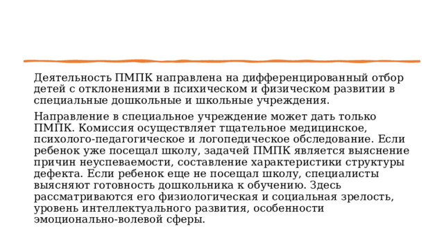 Деятельность ПМПК направлена на дифференцированный отбор де­тей с отклонениями в психическом и физическом разви­тии в специальные дошкольные и школьные учрежде­ния. Направление в специальное учреждение может дать только ПМПК. Комиссия осуществляет тщательное ме­дицинское, психолого-педагогическое и логопедическое обследование. Если ребенок уже посещал школу, зада­чей ПМПК является выяснение причин неуспеваемости, составление характеристики структуры дефекта. Если ребенок еще не посещал школу, специалисты выясняют готовность дошкольника к обучению. Здесь рассматриваются его физиологическая и социальная зрелость, уровень интеллектуального развития, особенности эмоционально-волевой сферы. 