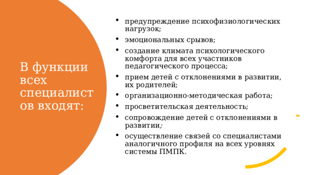 предупреждение психофизиологических нагрузок; эмоциональных срывов; создание климата психологического комфорта для всех участников педагогического процесса; прием детей с отклонениями в развитии, их родителей; организационно-методическая работа; просветительская деятельность; сопровождение детей с отклонениями в развитии ; осуществление связей со специалистами аналогичного профиля на всех уровнях системы ПМПК. В функции всех специалистов входят: 