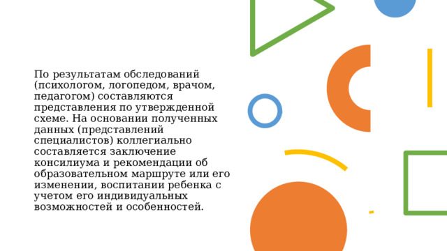 По результатам обследований (психологом, логопедом, врачом, педагогом) составляются представления по утвержденной схеме. На основании полученных данных (представлений специалистов) коллегиально составляется заключение консилиума и рекомендации об образовательном маршруте или его изменении, воспитании ребенка с учетом его индивидуальных возможностей и особенностей. 