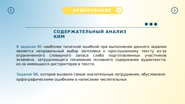АУДИРОВАНИЕ  СОДЕРЖАТЕЛЬНЫЙ  АНАЛИЗ  КИМ В  задании  B5  н аиболее типичной ошибкой при выполнении данного задания является неправильный выбор заголовка к прослушанному тексту из-за ограниченного словарного запаса слабо подготовленных участников экзамена, затрудняющего понимание основного содержания аудиотекста; из-за имеющихся дистракторов в тексте. Задание  В6 ,  которое  вызвало  самые  значительные  затруднения,  обусловлено орфографическими ошибками в написании числительных 