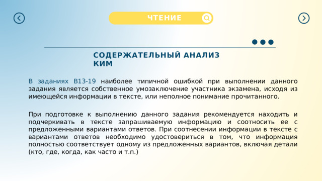  ЧТЕНИЕ  СОДЕРЖАТЕЛЬНЫЙ  АНАЛИЗ  КИМ В  заданиях  B13-19  н аиболее типичной ошибкой при выполнении данного задания является собственное умозаключение участника экзамена, исходя из имеющейся информации в тексте, или неполное понимание прочитанного. При подготовке к выполнению данного задания рекомендуется находить и подчеркивать в тексте запрашиваемую информацию и соотносить ее с предложенными вариантами ответов. При соотнесении информации в тексте с вариантами ответов необходимо удостовериться в том, что информация полностью соответствует одному из предложенных вариантов, включая детали (кто, где, когда, как часто и т.п.) 