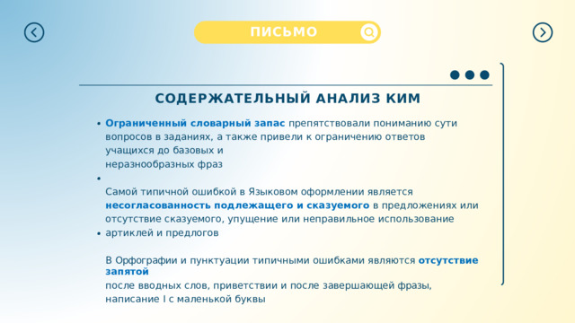 ПИСЬМО СОДЕРЖАТЕЛЬНЫЙ  АНАЛИЗ  КИМ Ограниченный  словарный  запас  препятствовали  пониманию  сути  вопросов  в заданиях,  а  также  привели  к  ограничению  ответов  учащихся  до  базовых  и неразнообразных  фраз Самой  типичной  ошибкой  в  Языковом  оформлении  является  несогласованность подлежащего  и  сказуемого  в  предложениях  или  отсутствие  сказуемого,  упущение или  неправильное  использование  артиклей  и предлогов В  Орфографии  и  пунктуации  типичными  ошибками  являются  отсутствие  запятой после  вводных  слов, приветствии и  после завершающей фразы,  написание  I  с маленькой  буквы 