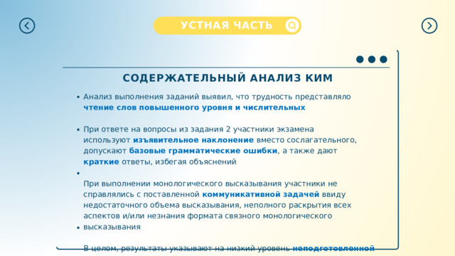 УСТНАЯ  ЧАСТЬ СОДЕРЖАТЕЛЬНЫЙ  АНАЛИЗ  КИМ Анализ  выполнения  заданий  выявил,  что  трудность  представляло  чтение  слов повышенного  уровня  и  числительных При  ответе  на  вопросы  из  задания  2  участники  экзамена  используют изъявительное  наклонение  вместо  сослагательного,  допускают  базовые грамматические  ошибки ,  а  также  дают  краткие  ответы,  избегая  объяснений При выполнении  монологического  высказывания  участники  не  справлялись  с поставленной  коммуникативной  задачей  ввиду  недостаточного  объема высказывания,  неполного  раскрытия  всех  аспектов  и/или  незнания  формата связного  монологического  высказывания В  целом,  результаты  указывают  на  низкий  уровень  неподготовленной  спонтанной речи  и  скудный  словарный  запас  участников  экзамена 