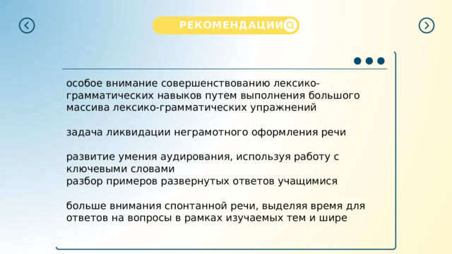 РЕКОМЕНДАЦИИ  особое внимание совершенствованию лексико-грамматических навыков путем выполнения большого массива лексико-грамматических упражнений задача ликвидации неграмотного оформления речи развитие умения аудирования, используя работу с ключевыми словами разбор примеров развернутых ответов учащимися больше внимания спонтанной речи, выделяя время для ответов на вопросы в рамках изучаемых тем и шире 