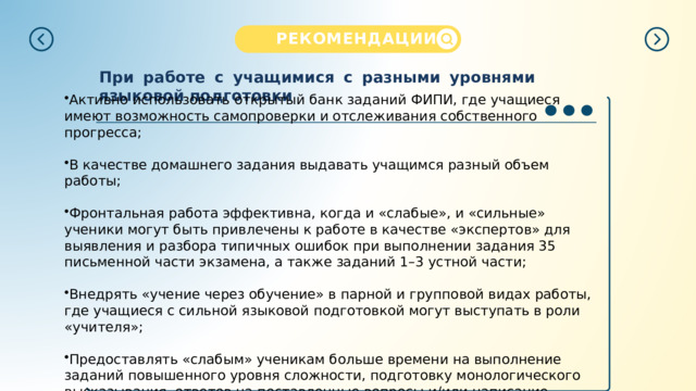 РЕКОМЕНДАЦИИ  При работе с учащимися с разными уровнями языковой подготовки Активно использовать открытый банк заданий ФИПИ, где учащиеся имеют возможность самопроверки и отслеживания собственного прогресса; В качестве домашнего задания выдавать учащимся разный объем работы; Фронтальная работа эффективна, когда и «слабые», и «сильные» ученики могут быть привлечены к работе в качестве «экспертов» для выявления и разбора типичных ошибок при выполнении задания 35 письменной части экзамена, а также заданий 1–3 устной части; Внедрять «учение через обучение» в парной и групповой видах работы, где учащиеся с сильной языковой подготовкой могут выступать в роли «учителя»; Предоставлять «слабым» ученикам больше времени на выполнение заданий повышенного уровня сложности, подготовку монологического высказывания, ответов на поставленные вопросы и/ или написание электронного письма. 