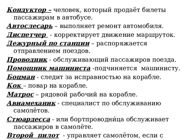 Кондуктор – человек, который продаёт билеты пассажирам в автобусе. Автослесарь – выполняет ремонт автомобиля. Диспетчер - корректирует движение маршруток. Дежурный по станции – распоряжается отправлением поездов. Проводник - обслуживающий пассажиров поезда. Помощник машиниста -подчиняется  машинисту. Боцман - следит за исправностью на корабле. Кок – повар на корабле. Матрос – рядовой рабочий на корабле. Авиамеханик - специалист по обслуживанию самолётов. Стюардесса - или бортпроводни́ца обслуживает пассажиров в самолёте. Второй пилот - управляет самолётом, если с первым пилотом что-то случится. 