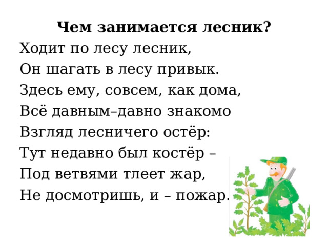 Чем занимается лесник? Ходит по лесу лесник, Он шагать в лесу привык. Здесь ему, совсем, как дома, Всё давным–давно знакомо Взгляд лесничего остёр: Тут недавно был костёр – Под ветвями тлеет жар, Не досмотришь, и – пожар. 