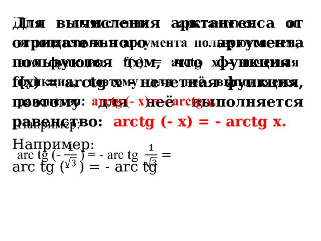 Для вычисления арктангенса от отрицательного аргумента пользуются тем, что функция f(x) = arctg x - нечетная функция, поэтому для неё выполняется равенство:  arctg (- x) = - arctg x.   Например: arc  tg (- ) = - arc  tg   