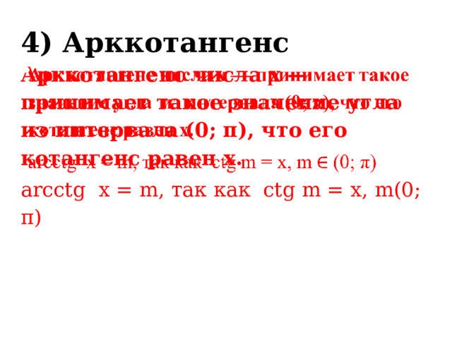 4) Арккотангенс Арккотангенс числа x — принимает такое значение угла из интервала (0; π), что его котангенс равен x.   arcсtg x = m, так как сtg m = х, m(0; π) 