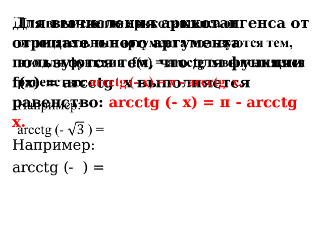 Для вычисления арккотангенса от отрицательного аргумента пользуются тем, что для функции f(x) = arcсtg x выполняется равенство: arcсtg (- x) = π - arсctg x.   Например: arcсtg (- ) =   