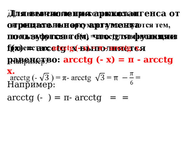 Для вычисления арккотангенса от отрицательного аргумента пользуются тем, что для функции f(x) = arcсtg x выполняется равенство: arcсtg (- x) = π - arсctg x.   Например: arcсtg (- ) = π- arcсtg = = 