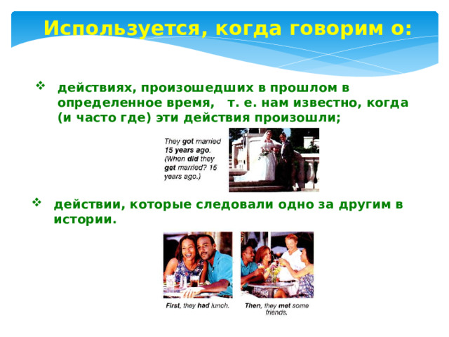 Используется, когда говорим о: действиях, произошедших в прошлом в определенное время, т. е. нам известно, когда (и часто где) эти действия произошли; действии, которые следовали одно за другим в истории. 