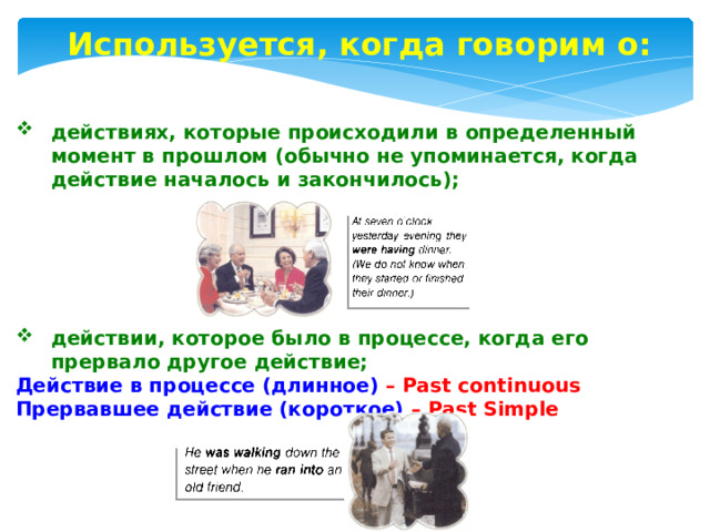 Используется, когда говорим о: действиях, которые происходили в определенный момент в прошлом (обычно не упоминается, когда действие началось и закончилось); действии, которое было в процессе, когда его прервало другое действие; Действие в процессе (длинное) – Past continuous Прервавшее действие (короткое) – Past Simple 