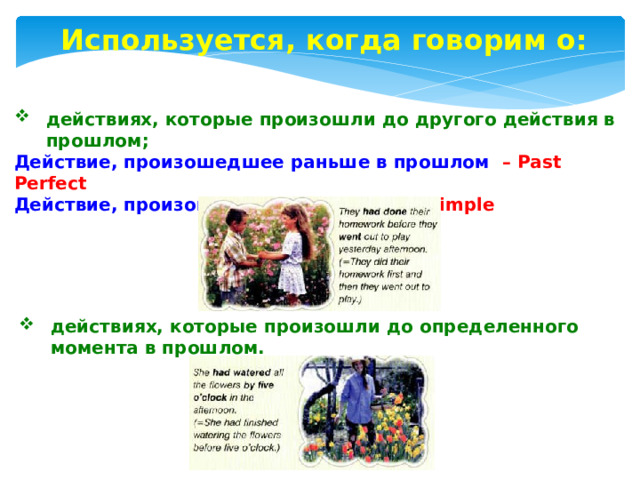 Используется, когда говорим о: действиях, которые произошли до другого действия в прошлом; Действие, произошедшее раньше в прошлом – Past Perfect Действие, произошедшее позже – Past Simple  действиях, которые произошли до определенного момента в прошлом. 