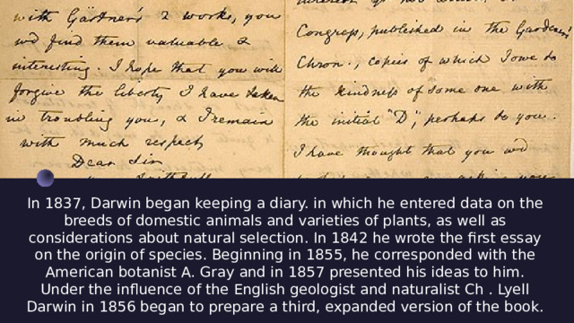 In 1837, Darwin began keeping a diary. in which he entered data on the breeds of domestic animals and varieties of plants, as well as considerations about natural selection. In 1842 he wrote the first essay on the origin of species. Beginning in 1855, he corresponded with the American botanist A. Gray and in 1857 presented his ideas to him. Under the influence of the English geologist and naturalist Ch . Lyell Darwin in 1856 began to prepare a third, expanded version of the book. 